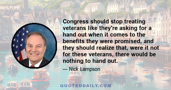 Congress should stop treating veterans like they're asking for a hand out when it comes to the benefits they were promised, and they should realize that, were it not for these veterans, there would be nothing to hand