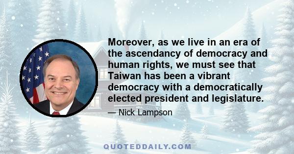 Moreover, as we live in an era of the ascendancy of democracy and human rights, we must see that Taiwan has been a vibrant democracy with a democratically elected president and legislature.