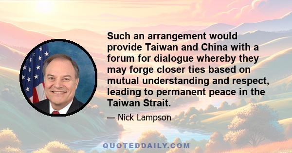 Such an arrangement would provide Taiwan and China with a forum for dialogue whereby they may forge closer ties based on mutual understanding and respect, leading to permanent peace in the Taiwan Strait.