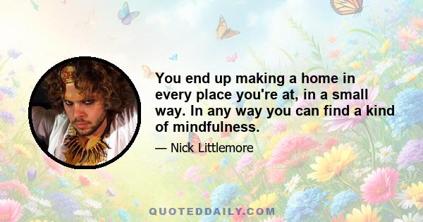 You end up making a home in every place you're at, in a small way. In any way you can find a kind of mindfulness.