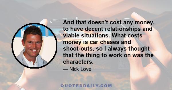 And that doesn't cost any money, to have decent relationships and viable situations. What costs money is car chases and shoot-outs, so I always thought that the thing to work on was the characters.