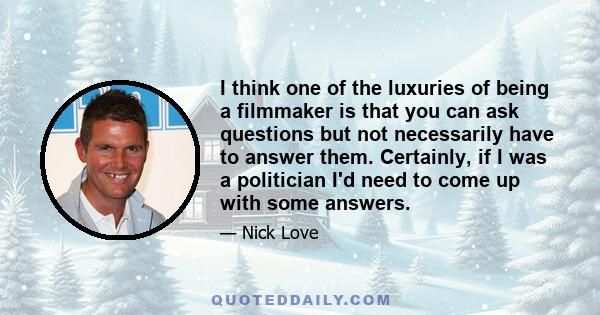 I think one of the luxuries of being a filmmaker is that you can ask questions but not necessarily have to answer them. Certainly, if I was a politician I'd need to come up with some answers.