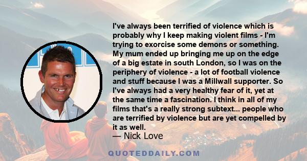 I've always been terrified of violence which is probably why I keep making violent films - I'm trying to exorcise some demons or something. My mum ended up bringing me up on the edge of a big estate in south London, so