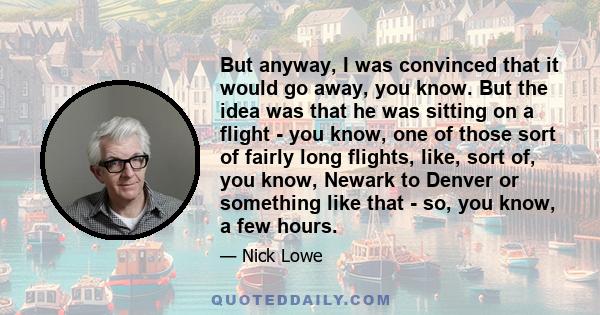 But anyway, I was convinced that it would go away, you know. But the idea was that he was sitting on a flight - you know, one of those sort of fairly long flights, like, sort of, you know, Newark to Denver or something