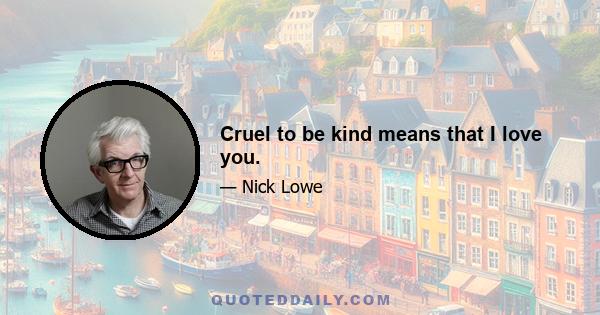 Cruel to be kind means that I love you.