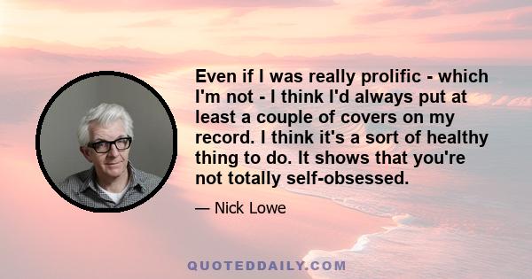 Even if I was really prolific - which I'm not - I think I'd always put at least a couple of covers on my record. I think it's a sort of healthy thing to do. It shows that you're not totally self-obsessed.