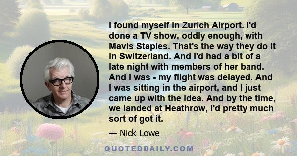 I found myself in Zurich Airport. I'd done a TV show, oddly enough, with Mavis Staples. That's the way they do it in Switzerland. And I'd had a bit of a late night with members of her band. And I was - my flight was