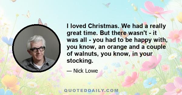 I loved Christmas. We had a really great time. But there wasn't - it was all - you had to be happy with, you know, an orange and a couple of walnuts, you know, in your stocking.