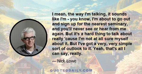 I mean, the way I'm talking, it sounds like I'm - you know, I'm about to go out and sign up for the nearest seminary, and you'll never see or hear from me again. But it's a hard thing to talk about really 'cause I'm not 