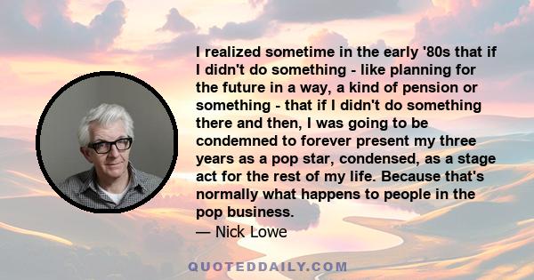 I realized sometime in the early '80s that if I didn't do something - like planning for the future in a way, a kind of pension or something - that if I didn't do something there and then, I was going to be condemned to