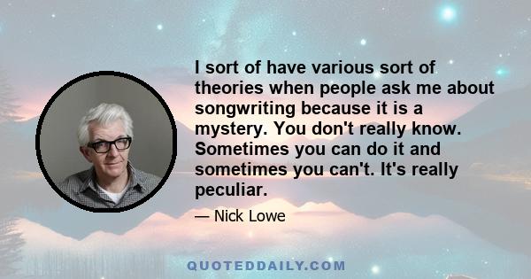 I sort of have various sort of theories when people ask me about songwriting because it is a mystery. You don't really know. Sometimes you can do it and sometimes you can't. It's really peculiar.