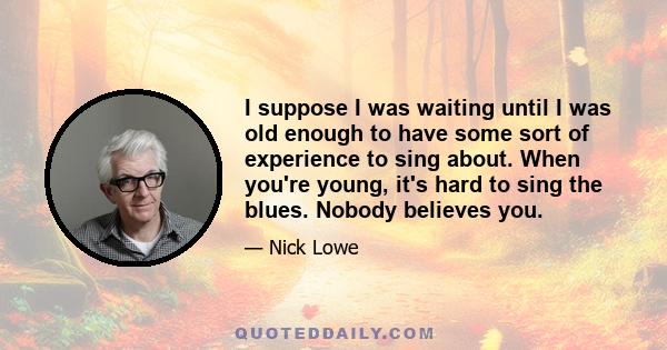 I suppose I was waiting until I was old enough to have some sort of experience to sing about. When you're young, it's hard to sing the blues. Nobody believes you.