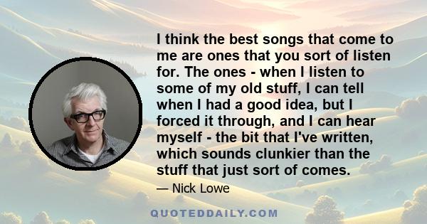 I think the best songs that come to me are ones that you sort of listen for. The ones - when I listen to some of my old stuff, I can tell when I had a good idea, but I forced it through, and I can hear myself - the bit