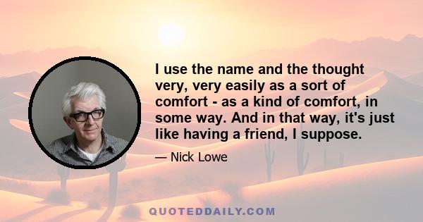 I use the name and the thought very, very easily as a sort of comfort - as a kind of comfort, in some way. And in that way, it's just like having a friend, I suppose.