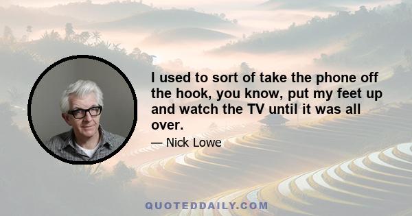 I used to sort of take the phone off the hook, you know, put my feet up and watch the TV until it was all over.