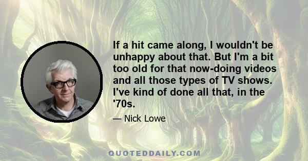 If a hit came along, I wouldn't be unhappy about that. But I'm a bit too old for that now-doing videos and all those types of TV shows. I've kind of done all that, in the '70s.