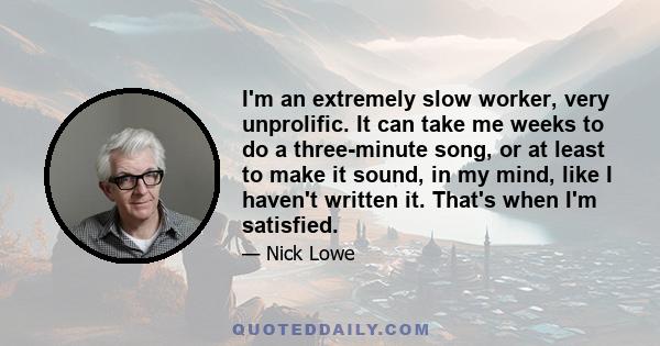 I'm an extremely slow worker, very unprolific. It can take me weeks to do a three-minute song, or at least to make it sound, in my mind, like I haven't written it. That's when I'm satisfied.