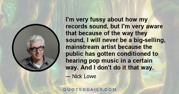 I'm very fussy about how my records sound, but I'm very aware that because of the way they sound, I will never be a big-selling, mainstream artist because the public has gotten conditioned to hearing pop music in a