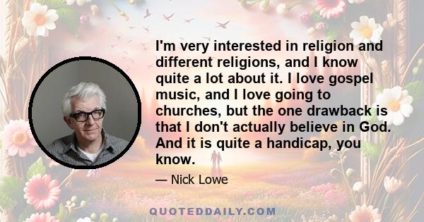 I'm very interested in religion and different religions, and I know quite a lot about it. I love gospel music, and I love going to churches, but the one drawback is that I don't actually believe in God. And it is quite