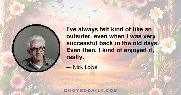 I've always felt kind of like an outsider, even when I was very successful back in the old days. Even then. I kind of enjoyed it, really.