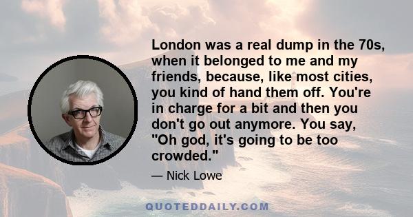 London was a real dump in the 70s, when it belonged to me and my friends, because, like most cities, you kind of hand them off. You're in charge for a bit and then you don't go out anymore. You say, Oh god, it's going