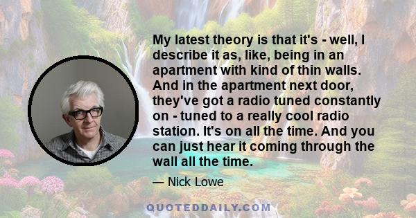 My latest theory is that it's - well, I describe it as, like, being in an apartment with kind of thin walls. And in the apartment next door, they've got a radio tuned constantly on - tuned to a really cool radio