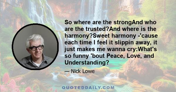 So where are the strongAnd who are the trusted?And where is the harmony?Sweet harmony -'cause each time I feel it slippin away, it just makes me wanna cry:What's so funny 'bout Peace, Love, and Understanding?