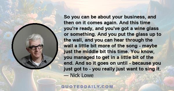 So you can be about your business, and then on it comes again. And this time you're ready, and you've got a wine glass or something. And you put the glass up to the wall, and you can hear through the wall a little bit