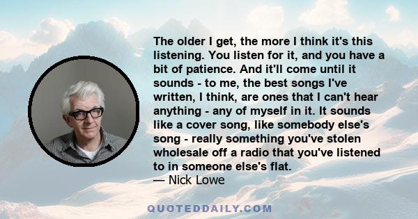 The older I get, the more I think it's this listening. You listen for it, and you have a bit of patience. And it'll come until it sounds - to me, the best songs I've written, I think, are ones that I can't hear anything 