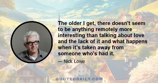 The older I get, there doesn't seem to be anything remotely more interesting than talking about love and the lack of it and what happens when it's taken away from someone who's had it.