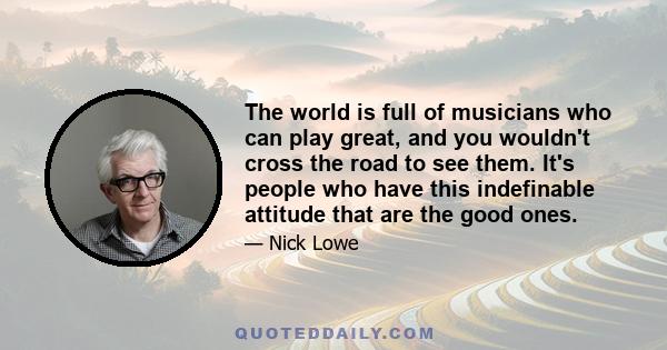 The world is full of musicians who can play great, and you wouldn't cross the road to see them. It's people who have this indefinable attitude that are the good ones.