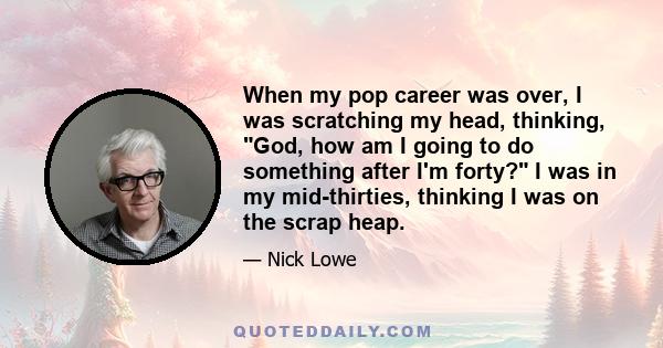 When my pop career was over, I was scratching my head, thinking, God, how am I going to do something after I'm forty? I was in my mid-thirties, thinking I was on the scrap heap.