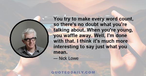 You try to make every word count, so there's no doubt what you're talking about. When you're young, you waffle away. Well, I'm done with that. I think it's much more interesting to say just what you mean.