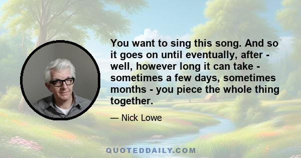 You want to sing this song. And so it goes on until eventually, after - well, however long it can take - sometimes a few days, sometimes months - you piece the whole thing together.