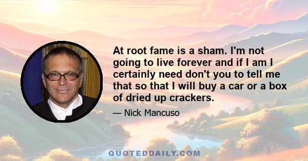 At root fame is a sham. I'm not going to live forever and if I am I certainly need don't you to tell me that so that I will buy a car or a box of dried up crackers.