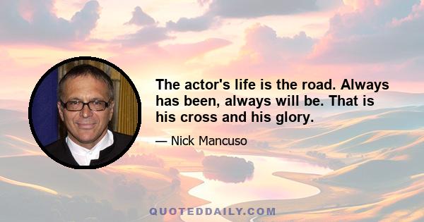 The actor's life is the road. Always has been, always will be. That is his cross and his glory.