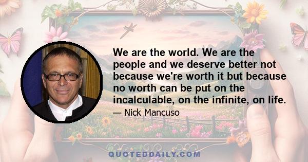 We are the world. We are the people and we deserve better not because we're worth it but because no worth can be put on the incalculable, on the infinite, on life.