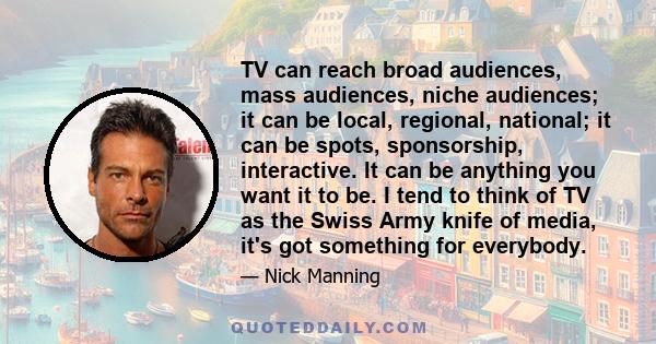 TV can reach broad audiences, mass audiences, niche audiences; it can be local, regional, national; it can be spots, sponsorship, interactive. It can be anything you want it to be. I tend to think of TV as the Swiss