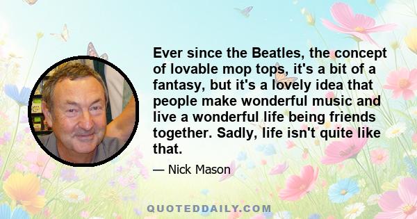 Ever since the Beatles, the concept of lovable mop tops, it's a bit of a fantasy, but it's a lovely idea that people make wonderful music and live a wonderful life being friends together. Sadly, life isn't quite like