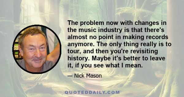 The problem now with changes in the music industry is that there's almost no point in making records anymore. The only thing really is to tour, and then you're revisiting history. Maybe it's better to leave it, if you