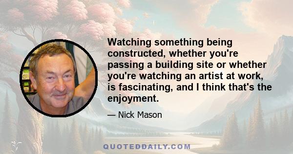 Watching something being constructed, whether you're passing a building site or whether you're watching an artist at work, is fascinating, and I think that's the enjoyment.