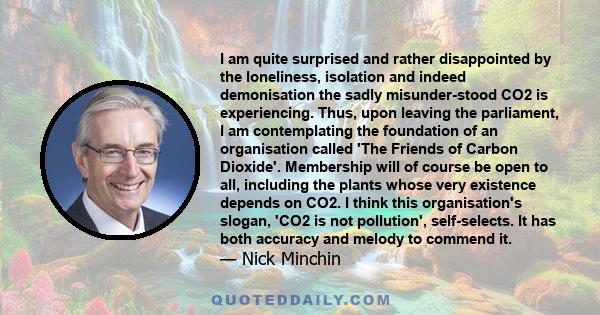 I am quite surprised and rather disappointed by the loneliness, isolation and indeed demonisation the sadly misunder­stood CO2 is experiencing. Thus, upon leaving the parliament, I am contemplating the foundation of an