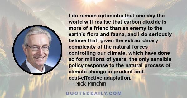 I do remain optimistic that one day the world will realise that carbon dioxide is more of a friend than an enemy to the earth's flora and fauna, and I do seriously believe that, given the extraordinary complexity of the 