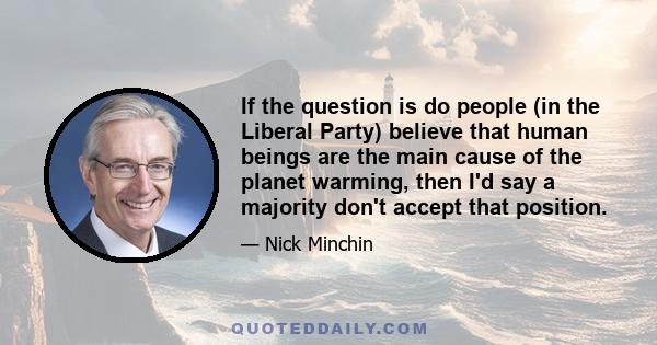 If the question is do people (in the Liberal Party) believe that human beings are the main cause of the planet warming, then I'd say a majority don't accept that position.