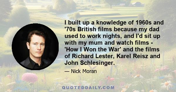 I built up a knowledge of 1960s and '70s British films because my dad used to work nights, and I'd sit up with my mum and watch films - 'How I Won the War' and the films of Richard Lester, Karel Reisz and John