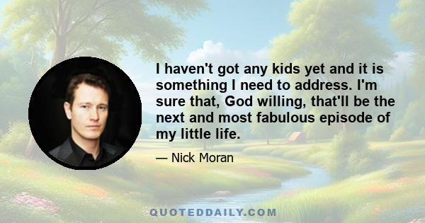 I haven't got any kids yet and it is something I need to address. I'm sure that, God willing, that'll be the next and most fabulous episode of my little life.