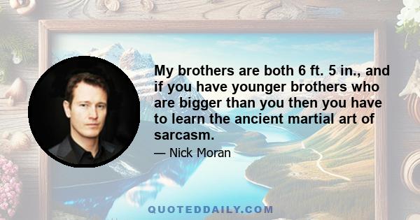 My brothers are both 6 ft. 5 in., and if you have younger brothers who are bigger than you then you have to learn the ancient martial art of sarcasm.