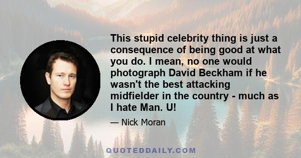 This stupid celebrity thing is just a consequence of being good at what you do. I mean, no one would photograph David Beckham if he wasn't the best attacking midfielder in the country - much as I hate Man. U!