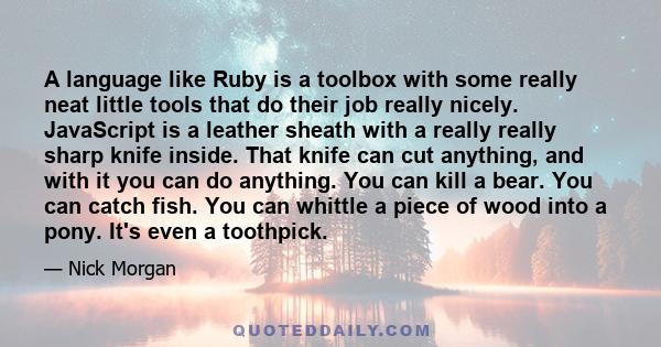 A language like Ruby is a toolbox with some really neat little tools that do their job really nicely. JavaScript is a leather sheath with a really really sharp knife inside. That knife can cut anything, and with it you