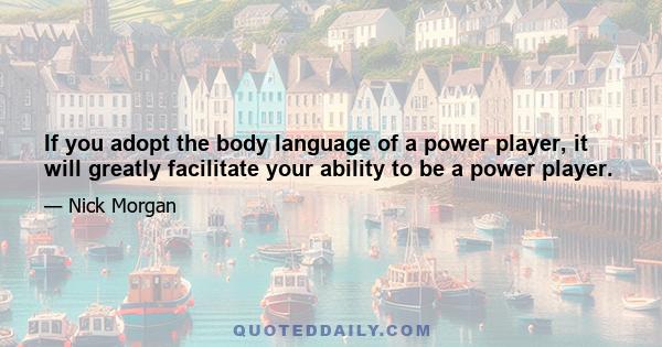 If you adopt the body language of a power player, it will greatly facilitate your ability to be a power player.